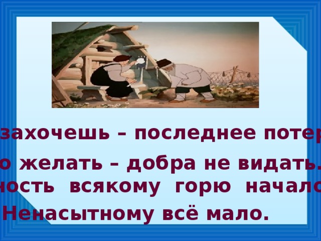 Много захочешь – последнее потеряешь. Много желать – добра не видать. Жадность всякому горю начало. Ненасытному всё мало.