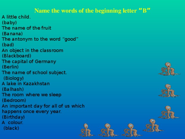 Name the words of the beginning letter “ B ” A little child. (baby) The name of the fruit (Banana) The antonym to the word “ good ” (bad) An object in the classroom (Blackboard) The capital of Germany (Berlin) The name of school subject.  (Biology) A lake in Kazakhstan (Balhash) The room where we sleep (Bedroom) An important day for all of us which happens once every year. (Birthday) A colour.  (black)