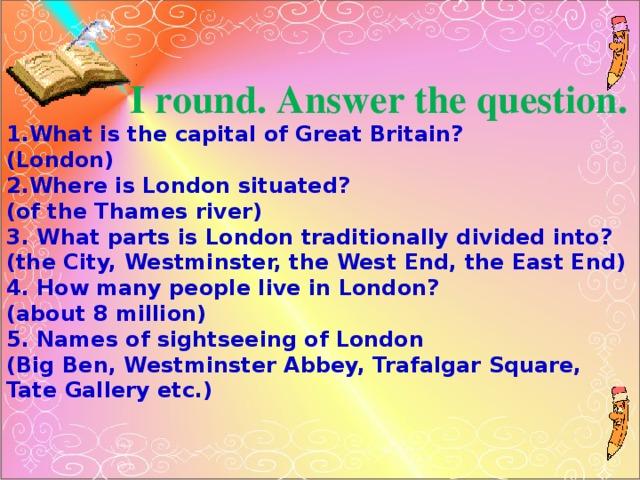 I round. Answer the question. 1.What is the capital of Great Britain? (London) 2.Where is London situated? (of the Thames river) 3. What parts is London traditionally divided into? (the City, Westminster, the West End, the East End) 4. How many people live in London? (about 8 million) 5. Names of sightseeing of London (Big Ben, Westminster Abbey, Trafalgar Square, Tate Gallery etc.)