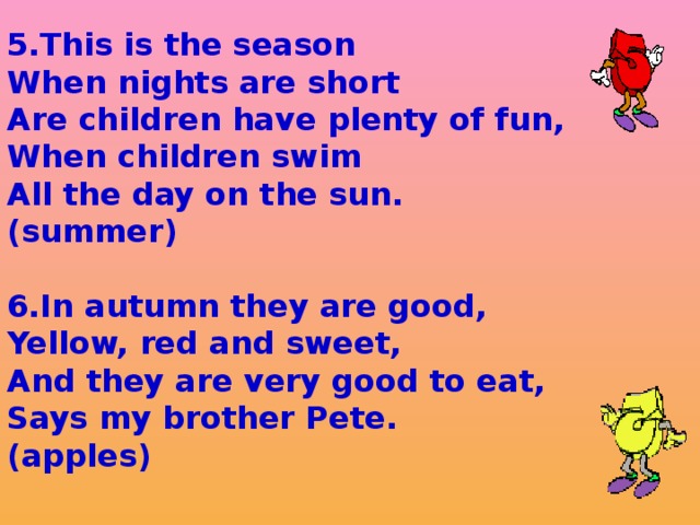 5.This is the season When nights are short Are children have plenty of fun, When children swim All the day on the sun. (summer)  6.In autumn they are good, Yellow, red and sweet, And they are very good to eat, Says my brother Pete. (apples)