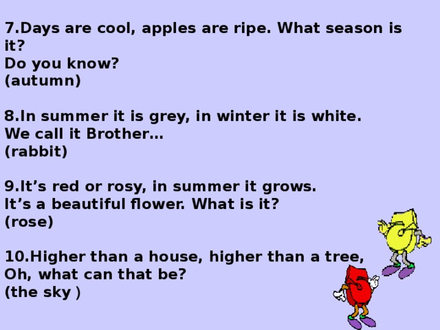 7.Days are cool, apples are ripe. What season is it? Do you know? (autumn)  8.In summer it is grey, in winter it is white. We call it Brother … (rаbbit)  9.It ’ s red or rosy, in summer it grows. It ’ s a beautiful flower. What is it? (rose)  10.Higher than a house, higher than a tree, Oh, what can that be? (the sky )