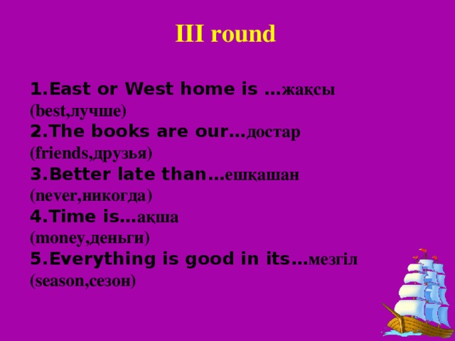 III round 1.East or West home is … жақсы (best,лучше) 2.The books are our … достар (friends,друзья) 3.Better late than … ешқашан (never,никогда) 4.Time is … ақша (money,деньги) 5.Everything is good in its … мезгіл (season,сезон)