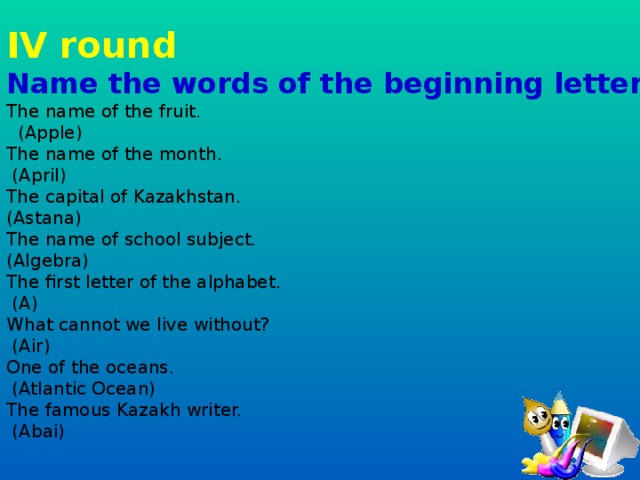 IV round Name the words of the beginning letter “A” The name of the fruit.  (Apple) The name of the month.  (April) The capital of Kazakhstan. (Astana) The name of school subject. (Algebra) The first letter of the alphabet.  (A) What cannot we live without?  (Air) One of the oceans.  (Atlantic Ocean) The famous Kazakh writer.  (Abai)