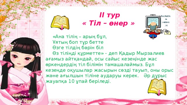 ІІ тур « Тіл – өнер »  «Ана тілің – арың бұл,    Ұятың боп тұр бетте    Өзге тілдің бәрін біл    Өз тіліңді құрметте» - деп Қадыр Мырзалиев ағамыз айтқандай, осы сайыс кезеңінде жас өркендердің тіл білімін тамашалаймыз. Бұл кезеңде оқушылар жасырын сөзді тауып, оны орыс және ағылшын тіліне аударуы керек.  Әр дұрыс жауапқа 10 ұпай беріледі. 