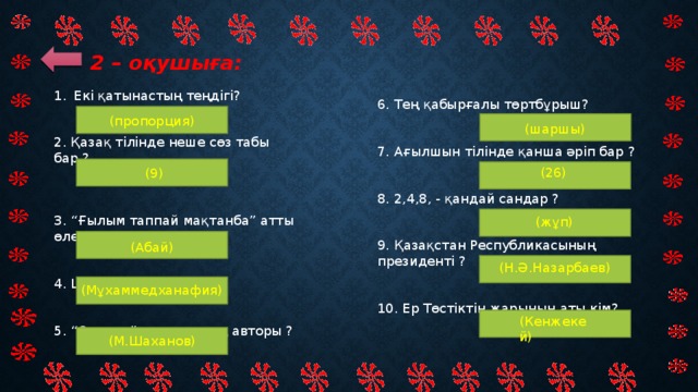 2 – оқушыға: Екi қатынастың теңдiгi?  2. Қазақ тiлiнде неше сөз табы бар ?  3. “Ғылым таппай мақтанба” атты өлеңiн жазған ақын?  4. Шоқанның шын аты ?  5. “Отырар” дастанының авторы ? 6. Тең қабырғалы төртбұрыш?    7. Ағылшын тiлiнде қанша әрiп бар ?  8. 2,4,8, - қандай сандар ?    9. Қазақстан Республикасының президентi ?    10. Ер Төстіктің жарының аты кім? (пропорция)  (шаршы) (26)   (9) (жұп)   (Абай) (Н.Ә.Назарбаев)   (Мұхаммедханафия) (Кенжекей) (М.Шаханов)  