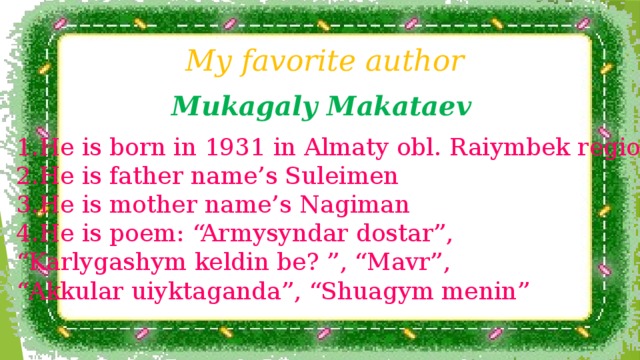 My favorite author Mukagaly Makataev He is born in 1931 in Almaty obl. Raiymbek region He is father name’s Suleimen He is mother name’s Nagiman He is poem: “Armysyndar dostar”, “ Karlygashym keldin be? ”, “Mavr”, “ Akkular uiyktaganda”, “Shuagym menin”