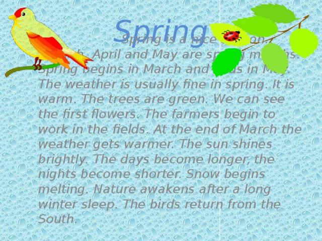 Spring   Spring is a nice season.  March, April and May are spring months. Spring begins in March and ends in May. The weather is usually fine in spring. It is warm. The trees are green. We can see the first flowers. The farmers begin to work in the fields. At the end of March the weather gets warmer. The sun shines brightly. The days become longer, the nights become shorter. Snow begins melting. Nature awakens after a long winter sleep. The birds return from the South.