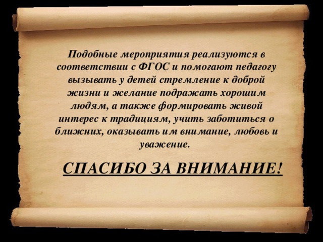 Подобные мероприятия реализуются в соответствии с ФГОС и помогают педагогу вызывать у детей стремление к доброй жизни и желание подражать хорошим людям, а также формировать живой интерес к традициям, учить заботиться о ближних, оказывать им внимание, любовь и уважение.  СПАСИБО ЗА ВНИМАНИЕ!