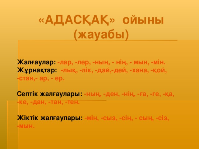 «АДАСҚАҚ» ойыны  (жауабы) Жалғаулар:  -лар, -лер, -ның, - нің, - мын, -мін.  Жұрнақтар:  -лық, -лік, -дай,-дей, -хана, -қой, -стан,- ар, - ер.  Септік жалғаулары:  -ның, -ден, -нің, -ға, -ге, -қа, -ке, -дан, -тан, -тен.  Жіктік жалғаулары:  -мін, -сыз, -сің, - сың, -сіз, -мын.