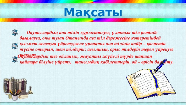 Мақсаты  Оқушылардың ана тілін құрметтеуге, ұлттық тіл ретінде бағалауға, оны туған Отанында аға тіл дәрежесіне көтеретіндей қызмет жасауға үйрету;жас ұрпақты ана тілінің қадір – қасиетін түсіне отырып, шет тілдерін: ағылшын, орыс тілдерін терең үйренуге шақыру.  Оқушылардың тез ойланып, жауапты жүйелі түрде шапшаң  қайтара білуіне үйрету, танымдық қабілеттерін, ой – өрісін дамыту.