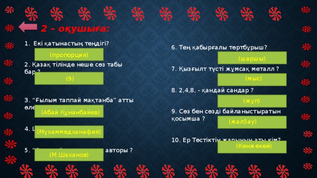 2 – оқушыға: Екi қатынастың теңдiгi?  2. Қазақ тiлiнде неше сөз табы бар ?  3. “Ғылым таппай мақтанба” атты өлеңiн жазған ақын?  4. Шоқанның шын аты ?  5. “Отырар” дастанының авторы ? 6. Тең қабырғалы төртбұрыш?    7. Қызғылт түсті жұмсақ металл ?  8. 2,4,8, - қандай сандар ?    9. Сөз бен сөзді байланыстыратын қосымша ?    10. Ер Төстіктің жарының аты кім? (пропорция)  (шаршы) (мыс)   (9) (жұп)   (Абай Құнанбайев) (жал5ау)   (Мұхаммедханафия) (Кенжекей) (М.Шаханов)  