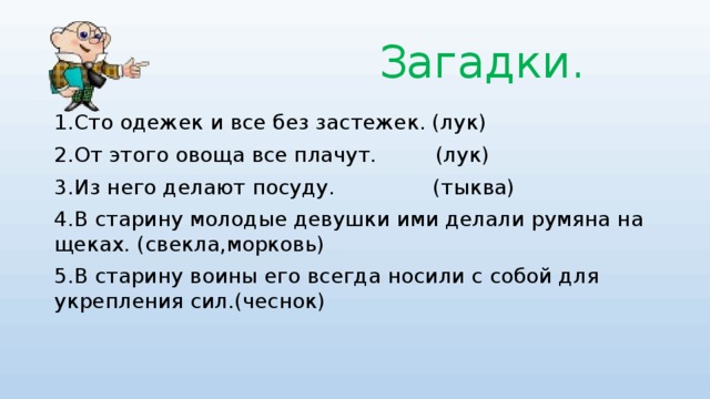 Загадки. 1.Сто одежек и все без застежек. (лук) 2.От этого овоща все плачут. (лук) 3.Из него делают посуду. (тыква) 4.В старину молодые девушки ими делали румяна на щеках. (свекла,морковь) 5.В старину воины его всегда носили с собой для укрепления сил.(чеснок)