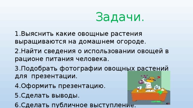 Задачи. 1.Выяснить какие овощные растения выращиваются на домашнем огороде. 2.Найти сведения о использовании овощей в рационе питания человека. 3.Подобрать фотографии овощных растений для презентации. 4.Оформить презентацию. 5.Сделать выводы. 6.Сделать публичное выступление.