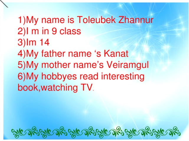 1)My name is Toleubek Zhannur  2)I m in 9 class  3)Im 14  4)My father name ‘s Kanat  5)My mother name’s Veiramgul  6)My hobbyes read interesting book,watching TV .