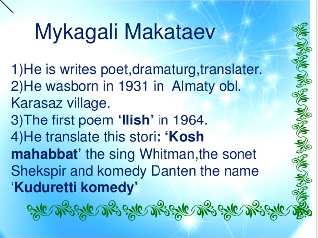 Mykagali Makataev 1)He is writes poet,dramaturg,translater. 2)He wasborn in 1931 in Almaty obl. Karasaz village. 3)The first poem ‘Ilish’ in 1964. 4)He translate this stori : ‘Kosh mahabbat’ the sing Whitman,the sonet Shekspir and komedy Danten the name ‘ Kuduretti komedy’