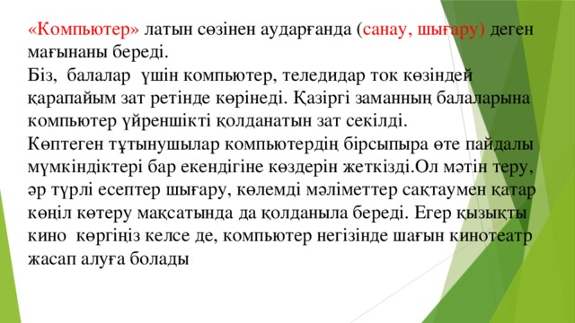 «Компьютер» латын сөзінен аударғанда ( санау, шығару) деген мағынаны береді. Біз, балалар үшін компьютер, теледидар ток көзіндей қарапайым зат ретінде көрінеді. Қазіргі заманның балаларына компьютер үйреншікті қолданатын зат секілді. Көптеген тұтынушылар компьютердің бірсыпыра өте пайдалы мүмкіндіктері бар екендігіне көздерін жеткізді.Ол мәтін теру, әр түрлі есептер шығару, көлемді мәліметтер сақтаумен қатар көңіл көтеру мақсатында да қолданыла береді. Егер қызықты кино көргіңіз келсе де, компьютер негізінде шағын кинотеатр жасап алуға болады