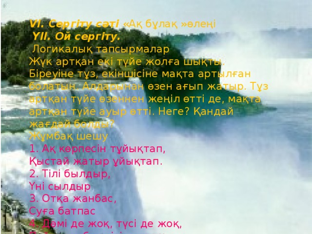 VІ. Сергіту сәті «Ақ бұлақ »өлеңі   ҮІІ. Ой сергіту.  Логикалық тапсырмалар  Жүк артқан екі түйе жолға шықты. Біреуіне тұз, екіншісіне мақта артылған болатын. Алдарынан өзен ағып жатыр. Тұз артқан түйе өзеннен жеңіл өтті де, мақта артқан түйе ауыр өтті. Неге? Қандай жағдай болды?  Жұмбақ шешу  1. Ақ көрпесін тұйықтап,  Қыстай жатыр ұйықтап.  2. Тілі былдыр,  Үні сылдыр  3. Отқа жанбас,  Суға батпас  4. Дәмі де жоқ, түсі де жоқ,  Пайдаланбас кісі де жоқ