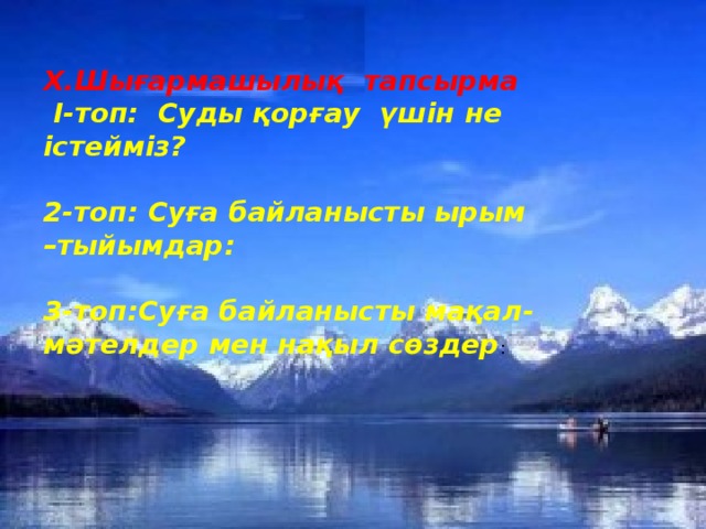 Х.Шығармашылық тапсырма  І-топ: Суды қорғау үшін не істейміз?   2-топ: Суға байланысты ырым –тыйымдар:   3-топ:Суға байланысты мақал-мәтелдер мен нақыл сөздер :