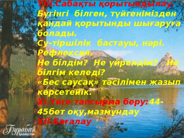 YIII.Сабақты қорытындылау. Бүгінгі білген, түйгенімізден қандай қорытынды шығаруға болады. Су-тіршілік бастауы, нәрі. Рефлексия. Не білдім? Не үйрендім? Не білгім келеді? «Бес саусақ» тәсілімен жазып көрсетейік.  XІ.Үйге тапсырма беру: 44-45бет оқу,мазмұндау  XІІ.Бағалау