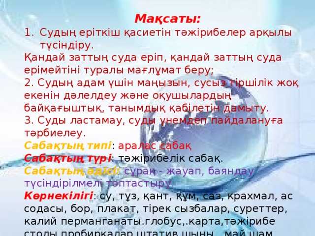 Мақсаты: Судың еріткіш қасиетін тәжірибелер арқылы түсіндіру. Қандай заттың суда еріп, қандай заттың суда ерімейтіні туралы мағлұмат беру;  2. Судың адам үшін маңызын, сусыз тіршілік жоқ екенін дәлелдеу және оқушылардың байқағыштық, танымдық қабілетін дамыту.  3. Суды ластамау, суды үнемдеп пайдалануға тәрбиелеу.  Сабақтың типі : аралас сабақ  Сабақтың түрі : тәжірибелік сабақ.  Сабақтың әдісі: сұрақ - жауап, баяндау түсіндірілмелі топтастыру.  Көрнекілігі : су, тұз, қант, құм, саз, крахмал, ас содасы, бор, плакат, тірек сызбалар, суреттер, калий перманганаты.глобус,.карта,тәжірибе столы,пробиркалар,штатив,шыны , май шам.