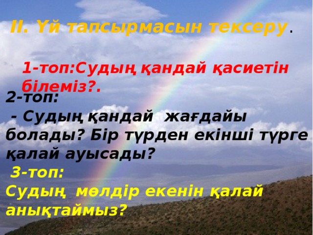 ІІ. Үй тапсырмасын тексеру . 1-топ:Судың қандай қасиетін білеміз?. 2-топ:  - Судың қандай жағдайы болады? Бір түрден екінші түрге қалай ауысады?  3-топ: Судың мөлдір екенін қалай анықтаймыз?