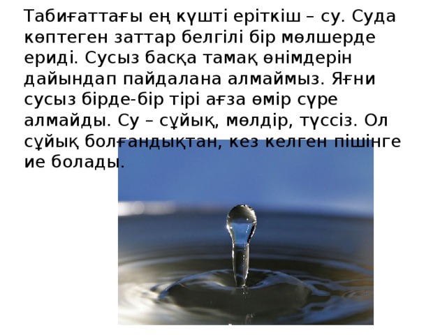 Табиғаттағы ең күшті еріткіш – су. Суда көптеген заттар белгілі бір мөлшерде ериді. Сусыз басқа тамақ өнімдерін дайындап пайдалана алмаймыз. Яғни сусыз бірде-бір тірі ағза өмір сүре алмайды. Су – сұйық, мөлдір, түссіз. Ол сұйық болғандықтан, кез келген пішінге ие болады.