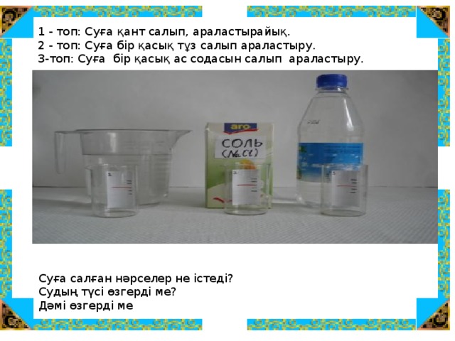 1 - топ: Суға қант салып, араластырайық.  2 - топ: Суға бір қасық тұз салып араластыру. 3-топ: Суға бір қасық ас содасын салып араластыру. Суға салған нәрселер не істеді? Судың түсі өзгерді ме? Дәмі өзгерді ме