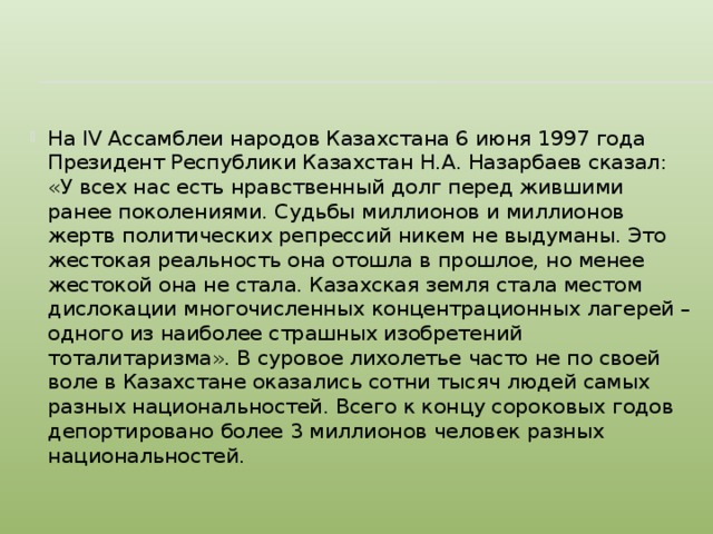 На IV Ассамблеи народов Казахстана 6 июня 1997 года Президент Республики Казахстан Н.А. Назарбаев сказал: «У всех нас есть нравственный долг перед жившими ранее поколениями. Судьбы миллионов и миллионов жертв политических репрессий никем не выдуманы. Это жестокая реальность она отошла в прошлое, но менее жестокой она не стала. Казахская земля стала местом дислокации многочисленных концентрационных лагерей – одного из наиболее страшных изобретений тоталитаризма». В суровое лихолетье часто не по своей воле в Казахстане оказались сотни тысяч людей самых разных национальностей. Всего к концу сороковых годов депортировано более 3 миллионов человек разных национальностей.