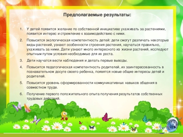 Предполагаемые результаты:  У детей появится желание по собственной инициативе ухаживать за растениями, появится интерес и стремление к взаимодействию с ними. Повысится экологическая компетентность детей: дети смогут различать некоторые виды растений, узнают особенности строения растения, научаться правильно, ухаживать за ними. Дети узнают много интересного из жизни растений, исследуют опытным путем условия необходимые для их роста. Дети научатся вести наблюдения и делать первые выводы. Повысится педагогическая компетентность родителей, их заинтересованность в познавательном досуге своего ребенка, появятся новые общие интересы детей и родителей. Повысится уровень сформированности коммуникативных навыков общения в совместном труде. Получение первого положительного опыта получения результатов собственных трудовых действий.