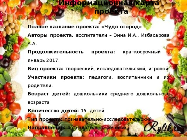 Информационная карта проекта Полное название проекта:  «Чудо огород» Авторы проекта. воспитатели – Энна И.А., Избасарова А.А. Продолжительность проекта: краткосрочный , январь 2017. Вид проекта: творческий, исследовательский, игровой Участники проекта: педагоги, воспитанники и их родители. Возраст детей: дошкольники среднего дошкольного возраста Количество детей: 15 детей. Тип проекта: познавательно-исследовательский. Направление: познавательно-речевое.