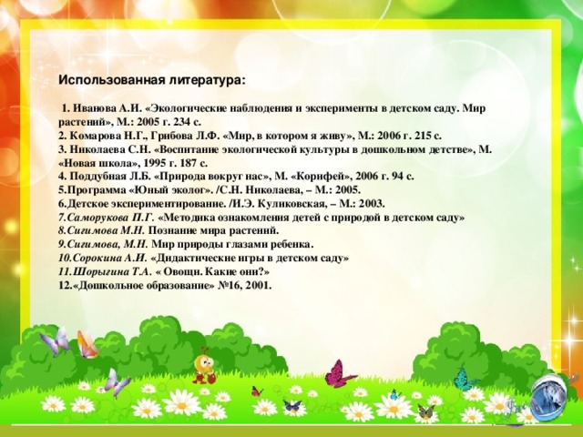 Использованная литература:   1. Иванова А.И. «Экологические наблюдения и эксперименты в детском саду. Мир растений», М.: 2005 г. 234 с. 2. Комарова Н.Г., Грибова Л.Ф. «Мир, в котором я живу», М.: 2006 г. 215 с. 3. Николаева С.Н. «Воспитание экологической культуры в дошкольном детстве», М. «Новая школа», 1995 г. 187 с. 4. Поддубная Л.Б. «Природа вокруг нас», М. «Корифей», 2006 г. 94 с. 5.Программа «Юный эколог». /С.Н. Николаева, – М.: 2005. 6.Детское экспериментирование. /И.Э. Куликовская, – М.: 2003. 7.Саморукова П.Г.  «Методика ознакомления детей с природой в детском саду» 8.Сигимова М.Н.  Познание мира растений. 9.Сигимова, М.Н.  Мир природы глазами ребенка. 10.Сорокина А.И.  «Дидактические игры в детском саду» 11.Шорыгина Т.А.  « Овощи. Какие они?» 12.«Дошкольное образование» №16, 2001.