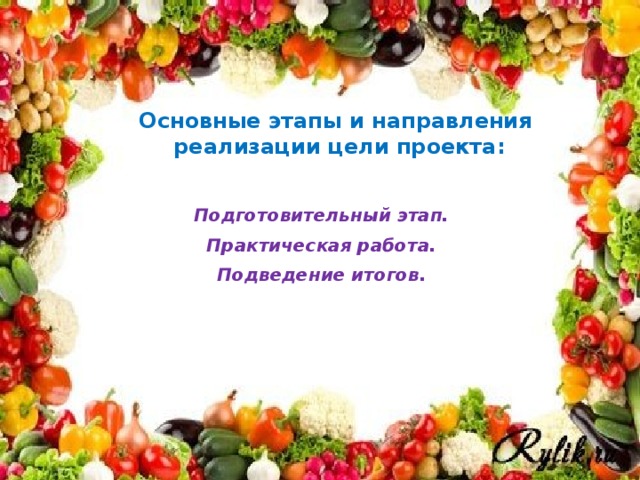 Цель: развитие у детей потребности ухода за огородными культурами, умение наблюдать за их ростом. Вовлечение родителей в совместную исследовательскую деятельность. Расширить и обобщить знания детей об овощах – через разные виды деятельности.  Задачи: 1. Расширять представления детей об окружающем мире. 2. Учить детей ухаживать за растениями в комнатных условиях. 3. Формировать у детей понятия взаимосвязи природа и люди: люди садят, выращивают и ухаживают за растениями, растения вырастают, радуют людей своей красотой, кормят своими плодами. 4. Обобщать представление детей о необходимости света, тепла, влаги почвы для роста растений. 5. Развивать познавательные и творческие способности детей. 6. Воспитывать бережное отношение к своему труду, и труду взрослых и детей. 7. Учить выполнять индивидуальные поручения, и коллективные задания. 8. Воспитывать желание добиваться результата, чувство ответственности за участие в общем деле. Основные этапы и направления реализации цели проекта: Подготовительный этап. Практическая работа. Подведение итогов.