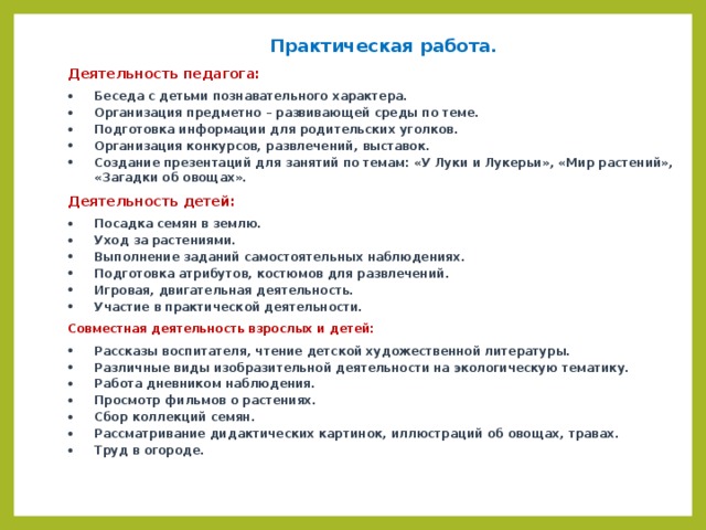 Практическая работа. Деятельность педагога: Беседа с детьми познавательного характера. Организация предметно – развивающей среды по теме. Подготовка информации для родительских уголков. Организация конкурсов, развлечений, выставок. Создание презентаций для занятий по темам: «У Луки и Лукерьи», «Мир растений», «Загадки об овощах». Деятельность детей: Посадка семян в землю. Уход за растениями. Выполнение заданий самостоятельных наблюдениях. Подготовка атрибутов, костюмов для развлечений. Игровая, двигательная деятельность. Участие в практической деятельности. Совместная деятельность взрослых и детей: