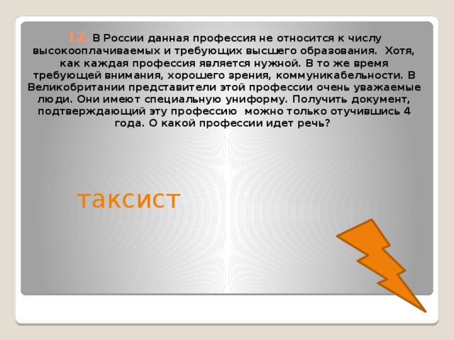 12.  В России данная профессия не относится к числу высокооплачиваемых и требующих высшего образования. Хотя, как каждая профессия является нужной. В то же время требующей внимания, хорошего зрения, коммуникабельности. В Великобритании представители этой профессии очень уважаемые люди. Они имеют специальную униформу. Получить документ, подтверждающий эту профессию можно только отучившись 4 года. О какой профессии идет речь? таксист