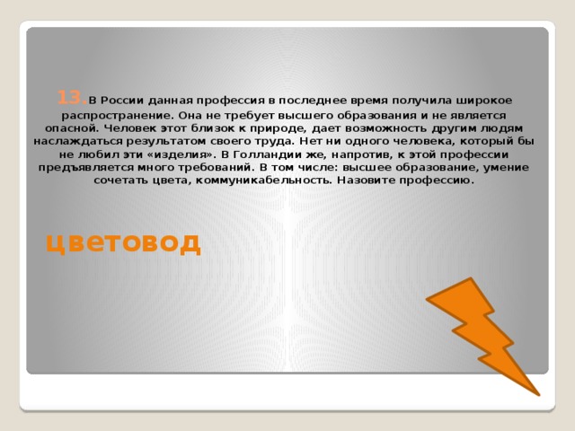 13. В России данная профессия в последнее время получила широкое распространение. Она не требует высшего образования и не является опасной. Человек этот близок к природе, дает возможность другим людям наслаждаться результатом своего труда. Нет ни одного человека, который бы не любил эти «изделия». В Голландии же, напротив, к этой профессии предъявляется много требований. В том числе: высшее образование, умение сочетать цвета, коммуникабельность. Назовите профессию. цветовод