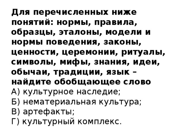 Для перечисленных ниже понятий: нормы, правила, образцы, эталоны, модели и нормы поведения, законы, ценности, церемонии, ритуалы, символы, мифы, знания, идеи, обычаи, традиции, язык – найдите обобщающее слово  А) культурное наследие;  Б) нематериальная культура;  В) артефакты;  Г) культурный комплекс.