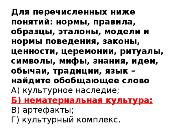 Для перечисленных ниже понятий: нормы, правила, образцы, эталоны, модели и нормы поведения, законы, ценности, церемонии, ритуалы, символы, мифы, знания, идеи, обычаи, традиции, язык – найдите обобщающее слово  А) культурное наследие;  Б) нематериальная культура;  В) артефакты;  Г) культурный комплекс.