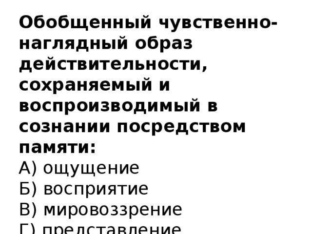 Обобщенный чувственно-наглядный образ действительности, сохраняемый и воспроизводимый в сознании посредством памяти:  А) ощущение  Б) восприятие  В) мировоззрение  Г) представление