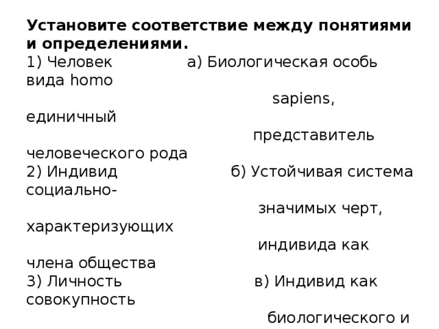 Установите соответствие между понятиями и определениями.  1) Человек   а) Биологическая особь вида homo    sapiens , единичный  представитель человеческого рода  2) Индивид   б) Устойчивая система социально-  значимых черт, характеризующих  индивида как члена общества  3) Личность  в) Индивид как совокупность  биологического и социального  планов  4) Индивидуальность г) Неповторимое своеобразие  отдельного человеческого существа