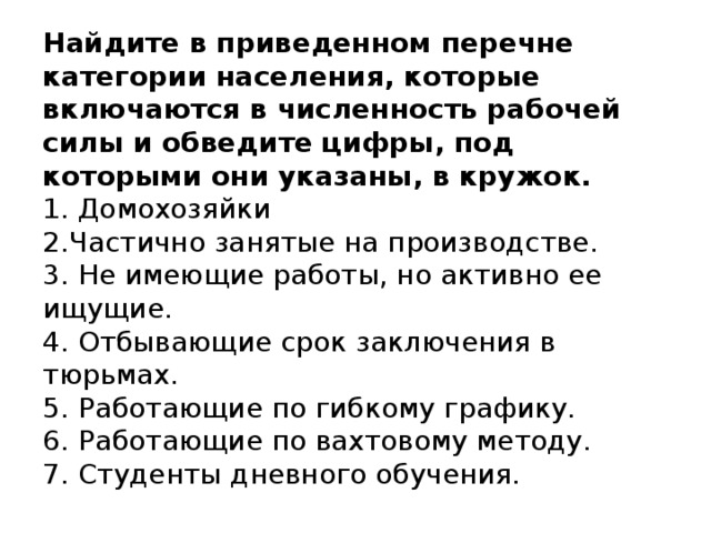 Найдите в приведенном перечне категории населения, которые включаются в численность рабочей силы и обведите цифры, под которыми они указаны, в кружок.   1. Домохозяйки  2.Частично занятые на производстве.  3. Не имеющие работы, но активно ее ищущие.  4. Отбывающие срок заключения в тюрьмах.  5. Работающие по гибкому графику.  6. Работающие по вахтовому методу.  7. Студенты дневного обучения.