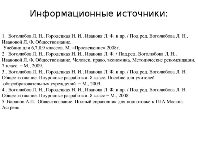 Информационные источники:   1. Боголюбов Л. Н., Городецкая Н. И., Иванова Л. Ф. и др. / Под.ред. Боголюбова Л. Н., Ивановой Л. Ф. Обществознание.  Учебник для 6,7,8,9 классов. М. « Просвещение » 2008г. 2. Боголюбов Л. Н., Городецкая Н. И., Иванова Л. Ф. / Под.ред. Боголюбова Л. Н., Ивановой Л. Ф. Обществознание. Человек, право, экономика. Методические рекомендации. 7 класс. – М., 2009. 3.. Боголюбов Л. Н., Городецкая Н. И., Иванова Л. Ф. и др. / Под ред. Боголюбова Л. Н.  Обществознание. Поурочные разработки. 8 класс. Пособие для учителей  общеобразовательных учреждений. – М., 2009. 4.. Боголюбов Л. Н., Городецкая Н. И., Иванова Л. Ф. и др. / Под ред. Боголюбова Л. Н.  Обществознание. Поурочные разработки. 8 класс – М., 2008. 5. Баранов А.П. Обществознание. Полный справочник для подготовке к ГИА Москва. Астрель