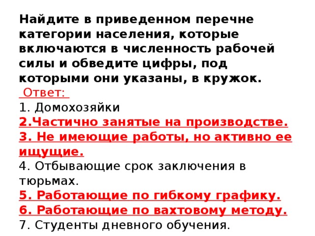 Найдите в приведенном перечне категории населения, которые включаются в численность рабочей силы и обведите цифры, под которыми они указаны, в кружок.   Ответ:  1. Домохозяйки  2.Частично занятые на производстве.  3. Не имеющие работы, но активно ее ищущие.  4. Отбывающие срок заключения в тюрьмах.  5. Работающие по гибкому графику.  6. Работающие по вахтовому методу.  7. Студенты дневного обучения.