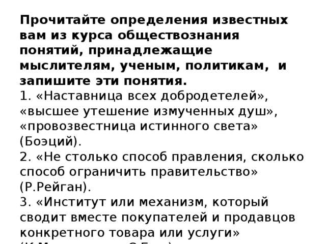 Прочитайте определения известных вам из курса обществознания понятий, принадлежащие мыслителям, ученым, политикам, и запишите эти понятия.   1. «Наставница всех добродетелей», «высшее утешение измученных душ», «провозвестница истинного света» (Боэций).  2. «Не столько способ правления, сколько способ ограничить правительство» (Р.Рейган).  3. «Институт или механизм, который сводит вместе покупателей и продавцов конкретного товара или услуги» (К.Макконнелл, С.Брю).