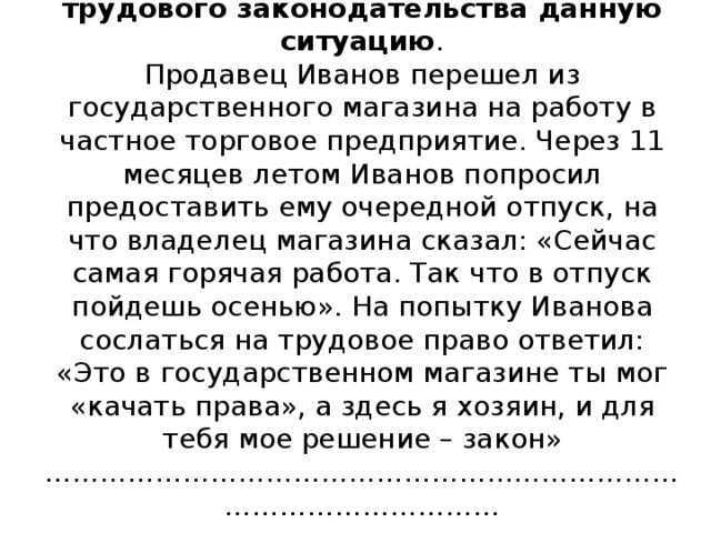 Проанализируйте с точки зрения трудового законодательства данную ситуацию .  Продавец Иванов перешел из государственного магазина на работу в частное торговое предприятие. Через 11 месяцев летом Иванов попросил предоставить ему очередной отпуск, на что владелец магазина сказал: «Сейчас самая горячая работа. Так что в отпуск пойдешь осенью». На попытку Иванова сослаться на трудовое право ответил: «Это в государственном магазине ты мог «качать права», а здесь я хозяин, и для тебя мое решение – закон»  ………………………………………………………………………………………