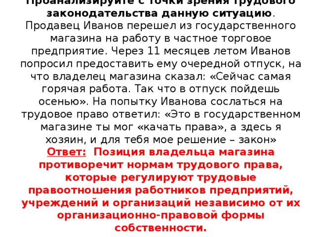 Проанализируйте с точки зрения трудового законодательства данную ситуацию .  Продавец Иванов перешел из государственного магазина на работу в частное торговое предприятие. Через 11 месяцев летом Иванов попросил предоставить ему очередной отпуск, на что владелец магазина сказал: «Сейчас самая горячая работа. Так что в отпуск пойдешь осенью». На попытку Иванова сослаться на трудовое право ответил: «Это в государственном магазине ты мог «качать права», а здесь я хозяин, и для тебя мое решение – закон»  Ответ: Позиция владельца магазина противоречит нормам трудового права, которые регулируют трудовые правоотношения работников предприятий, учреждений и организаций независимо от их организационно-правовой формы собственности.