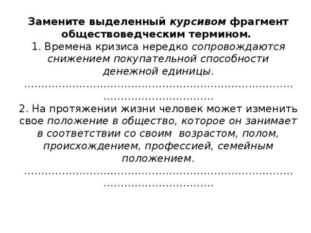 Замените выделенный курсивом фрагмент обществоведческим термином.  1. Времена кризиса нередко сопровождаются снижением покупательной способности денежной единицы .  ………………………………………………………………………………………………..  2. На протяжении жизни человек может изменить свое положение в общество, которое он занимает в соответствии со своим возрастом, полом, происхождением, профессией, семейным положением .  ………………………………………………………………………………………………..