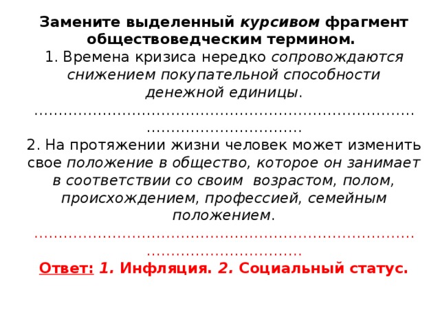 Замените выделенный курсивом фрагмент обществоведческим термином.  1. Времена кризиса нередко сопровождаются снижением покупательной способности денежной единицы .  ………………………………………………………………………………………………..  2. На протяжении жизни человек может изменить свое положение в общество, которое он занимает в соответствии со своим возрастом, полом, происхождением, профессией, семейным положением .  ………………………………………………………………………………………………..  Ответ:  1. Инфляция. 2. Социальный статус.