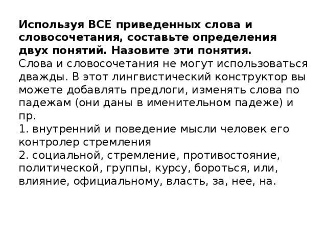 Используя ВСЕ приведенных слова и словосочетания, составьте определения двух понятий. Назовите эти понятия.   Слова и словосочетания не могут использоваться дважды. В этот лингвистический конструктор вы можете добавлять предлоги, изменять слова по падежам (они даны в именительном падеже) и пр.  1. внутренний и поведение мысли человек его контролер стремления  2. социальной, стремление, противостояние, политической, группы, курсу, бороться, или, влияние, официальному, власть, за, нее, на.   