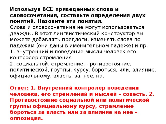 Используя ВСЕ приведенных слова и словосочетания, составьте определения двух понятий. Назовите эти понятия.   Слова и словосочетания не могут использоваться дважды. В этот лингвистический конструктор вы можете добавлять предлоги, изменять слова по падежам (они даны в именительном падеже) и пр.  1. внутренний и поведение мысли человек его контролер стремления  2. социальной, стремление, противостояние, политической, группы, курсу, бороться, или, влияние, официальному, власть, за, нее, на.     Ответ:  1. Внутренний контролер поведения человека, его стремлений и мыслей – совесть. 2. Противостояние социальной или политической группы официальному курсу, стремление бороться за власть или за влияние на нее – оппозиция.