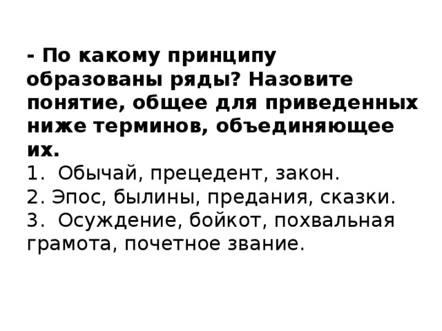 - По какому принципу образованы ряды? Назовите понятие, общее для приведенных ниже терминов, объединяющее их.  1. Обычай, прецедент, закон.  2. Эпос, былины, предания, сказки.  3. Осуждение, бойкот, похвальная грамота, почетное звание.